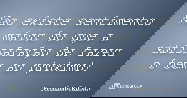 Não existe sentimento maior do que a satisafação de fazer o bem ao próximo!... Frase de Fernando Kikuta.