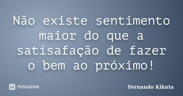 Não existe sentimento maior do que a satisafação de fazer o bem ao próximo!... Frase de Fernando Kikuta.