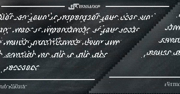 Não sei qual a proporção que isso vai tomar, mas o importante, é que esta sendo muito gratificante levar um pouco de sentido no dia a dia das pessoas.... Frase de Fernando Kikuta.