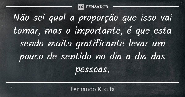 Não sei qual a proporção que isso vai tomar, mas o importante, é que esta sendo muito gratificante levar um pouco de sentido no dia a dia das pessoas.... Frase de Fernando Kikuta.