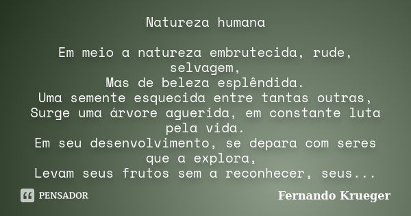 Natureza humana Em meio a natureza embrutecida, rude, selvagem, Mas de beleza esplêndida. Uma semente esquecida entre tantas outras, Surge uma árvore aguerida, ... Frase de Fernando Krueger.