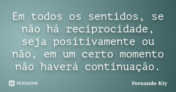 Em todos os sentidos, se não há reciprocidade, seja positivamente ou não, em um certo momento não haverá continuação.... Frase de Fernando Kty.