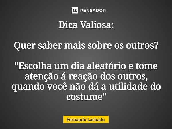 Dica Valiosa: Quer saber mais sobre os outros? "Escolha um dia aleatório e tome atenção á reação dos outros,⁠ quando você não dá a utilidade do costume&quo... Frase de Fernando Lachado.