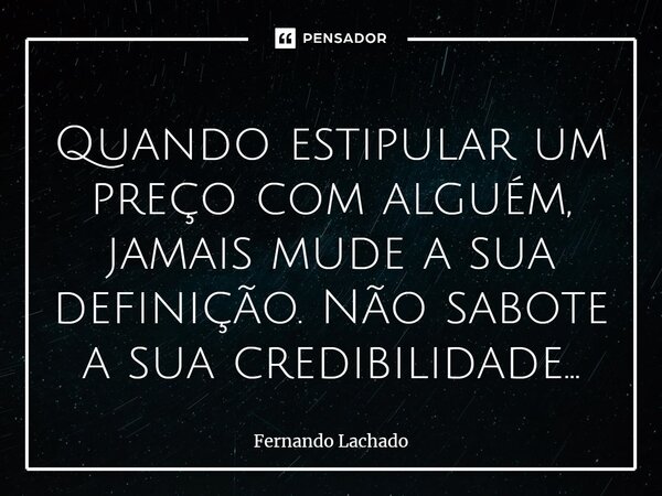 Quando estipular um preço com alguém, jamais ⁠mude a sua definição. Não sabote a sua credibilidade...... Frase de Fernando Lachado.