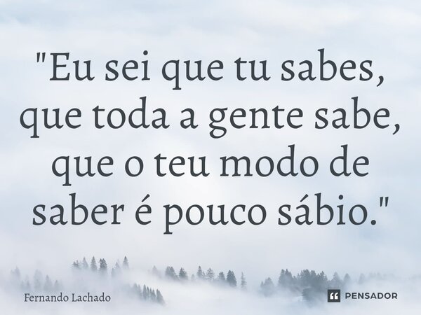 "Eu sei que tu sabes, que toda a gente sabe, que o teu modo de saber é pouco sábio."... Frase de Fernando Lachado.