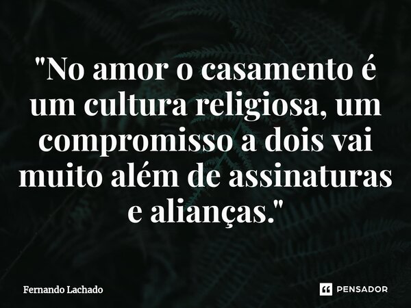 "No amor o casamento é um cultura religiosa, um compromisso a dois vai muito além de assinaturas e alianças."... Frase de Fernando Lachado.