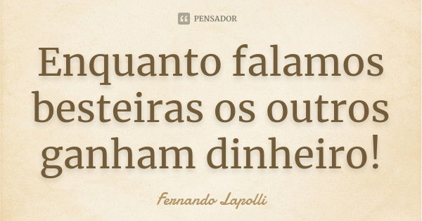 Enquanto falamos besteiras os outros ganham dinheiro!... Frase de Fernando Lapolli.