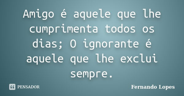 Amigo é aquele que lhe cumprimenta todos os dias; O ignorante é aquele que lhe exclui sempre.... Frase de Fernando Lopes.