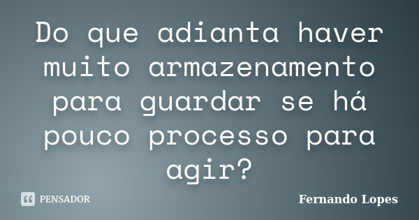 Do que adianta haver muito armazenamento para guardar se há pouco processo para agir?... Frase de Fernando Lopes.