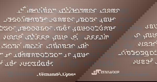 É melhor dizermos como realmente somos para que outras pessoas não questione o que você disse que é, assim você terá mais chance de interagir e demonstrar o que... Frase de Fernando Lopes.