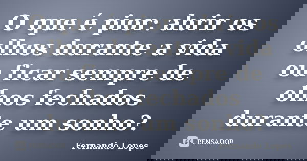 O que é pior: abrir os olhos durante a vida ou ficar sempre de olhos fechados durante um sonho?... Frase de Fernando Lopes.