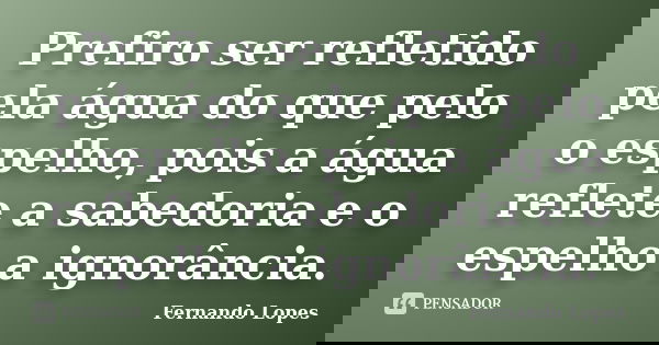Prefiro ser refletido pela água do que pelo o espelho, pois a água reflete a sabedoria e o espelho a ignorância.... Frase de Fernando Lopes.