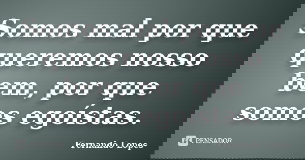 Somos mal por que queremos nosso bem, por que somos egoístas.... Frase de Fernando Lopes.
