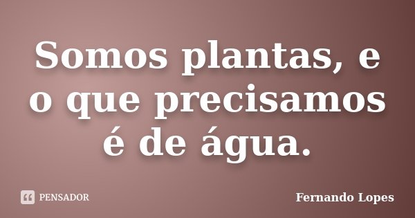 Somos plantas, e o que precisamos é de água.... Frase de Fernando Lopes.