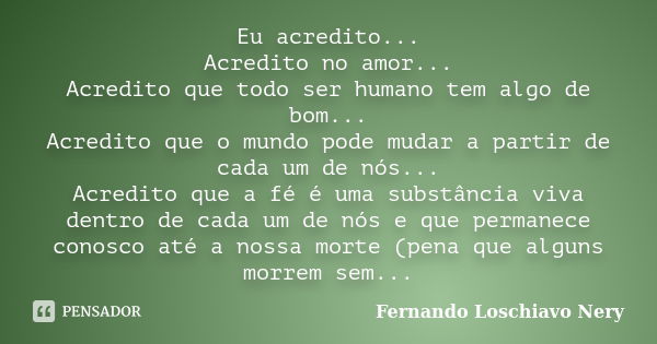 Eu acredito... Acredito no amor... Acredito que todo ser humano tem algo de bom... Acredito que o mundo pode mudar a partir de cada um de nós... Acredito que a ... Frase de Fernando Loschiavo Nery.