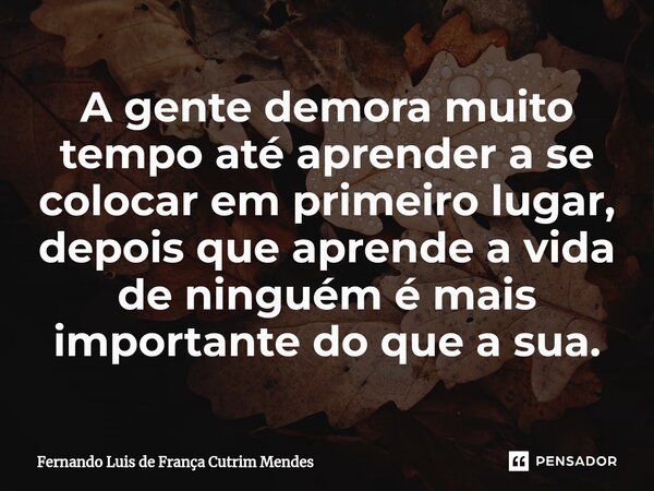 ⁠A gente demora muito tempo até aprender a se colocar em primeiro lugar, depois que aprende a vida de ninguém é mais importante do que a sua.... Frase de Fernando Luis de França Cutrim Mendes.