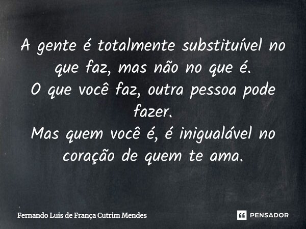 ⁠A gente é totalmente substituível no que faz, mas não no que é. O que você faz, outra pessoa pode fazer. Mas quem você é, é inigualável no coração de quem te a... Frase de Fernando Luis de França Cutrim Mendes.