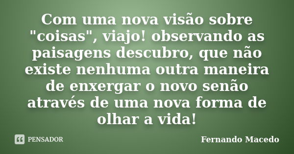 Com uma nova visão sobre "coisas", viajo! observando as paisagens descubro, que não existe nenhuma outra maneira de enxergar o novo senão através de u... Frase de Fernando Macedo.