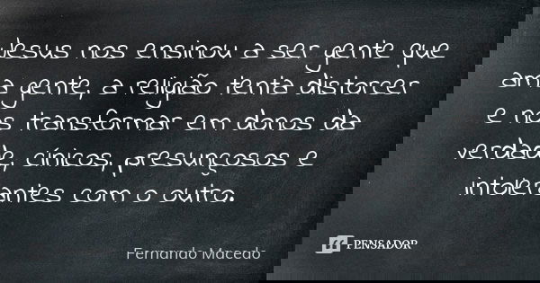 Jesus nos ensinou a ser gente que ama gente, a religião tenta distorcer e nos transformar em donos da verdade, cínicos, presunçosos e intolerantes com o outro.... Frase de Fernando Macedo.