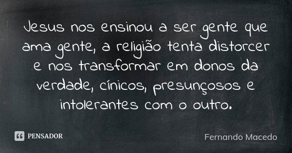 Jesus nos ensinou a ser gente que ama gente, a religião tenta distorcer e nos transformar em donos da verdade, cínicos, presunçosos e intolerantes com o outro.... Frase de Fernando Macedo.