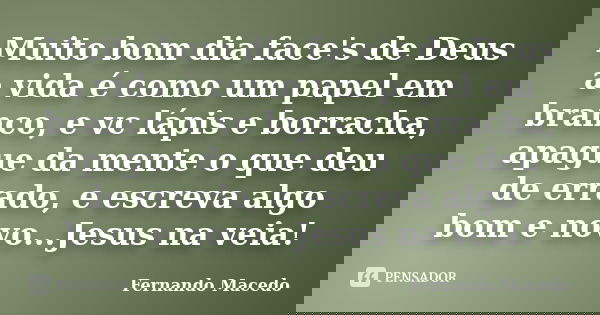 Muito bom dia face's de Deus a vida é como um papel em branco, e vc lápis e borracha, apague da mente o que deu de errado, e escreva algo bom e novo...Jesus na ... Frase de Fernando Macedo.