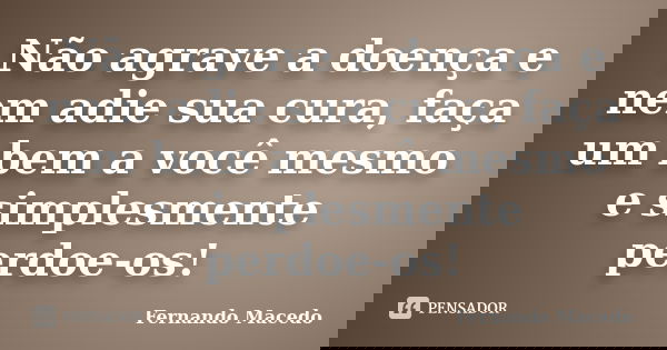 Não agrave a doença e nem adie sua cura, faça um bem a você mesmo e simplesmente perdoe-os!... Frase de Fernando Macedo.