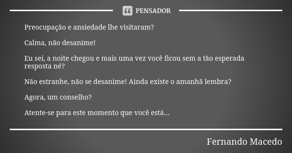 Preocupação e ansiedade lhe visitaram? Calma, não desanime! Eu sei, a noite chegou e mais uma vez você ficou sem a tão esperada resposta né? Não estranhe, não s... Frase de Fernando Macedo.