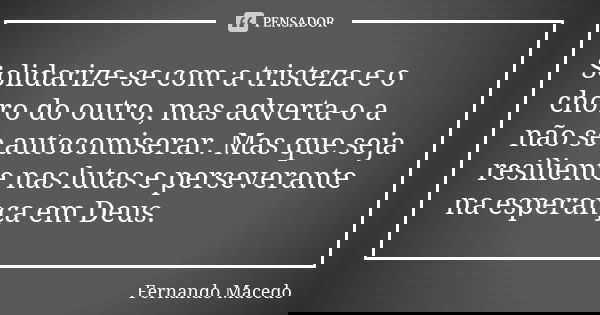 Solidarize-se com a tristeza e o choro do outro, mas adverta-o a não se autocomiserar. Mas que seja resiliente nas lutas e perseverante na esperança em Deus.... Frase de Fernando Macedo.