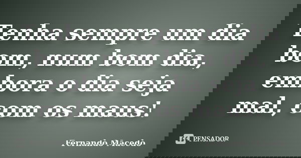 Tenha sempre um dia bom, num bom dia, embora o dia seja mal, com os maus!... Frase de Fernando Macedo.