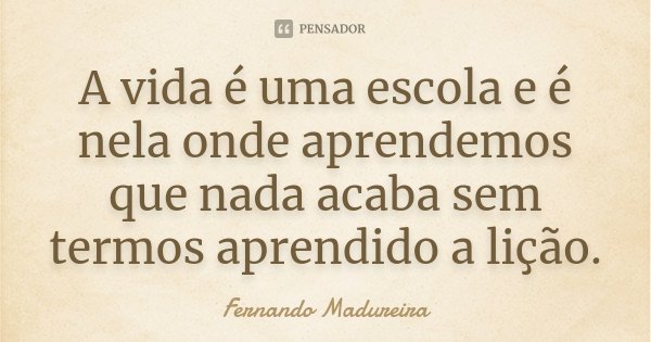 A vida é uma escola e é nela onde aprendemos que nada acaba sem termos aprendido a lição.... Frase de Fernando Madureira.