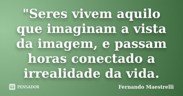 "Seres vivem aquilo que imaginam a vista da imagem, e passam horas conectado a irrealidade da vida.... Frase de Fernando Maestrelli.