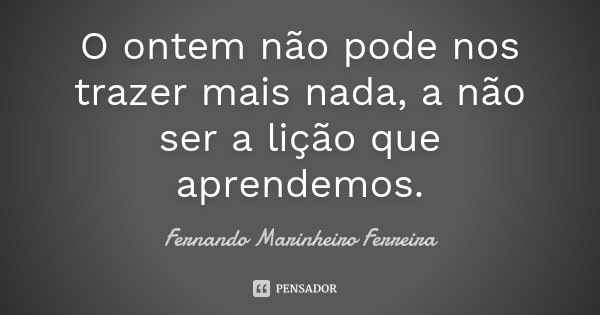 O ontem não pode nos trazer mais nada, a não ser a lição que aprendemos.... Frase de Fernando Marinheiro Ferreira.
