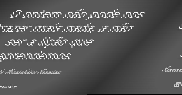 O ontem não pode nos trazer mais nada, a não ser a lição que aprendemos.... Frase de Fernando Marinheiro Ferreira.