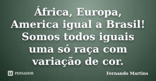África, Europa, America igual a Brasil! Somos todos iguais uma só raça com variação de cor.... Frase de Fernando Martins.