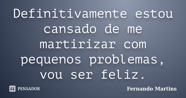 Definitivamente estou cansado de me martirizar com pequenos problemas, vou ser feliz.... Frase de Fernando Martins.