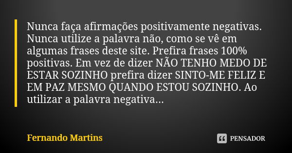 Nunca faça afirmações positivamente negativas. Nunca utilize a palavra não, como se vê em algumas frases deste site. Prefira frases 100% positivas. Em vez de di... Frase de Fernando Martins.