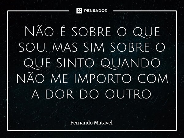 ⁠Não é sobre o que sou, mas sim sobre o que sinto quando não me importo com a dor do outro.... Frase de Fernando Matavel.