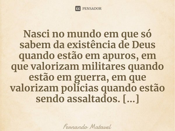 ⁠Nasci no mundo em que só sabem da existência de Deus quando estão em apuros, em que valorizam militares quando estão em guerra, em que valorizam polícias quand... Frase de Fernando Matavel.