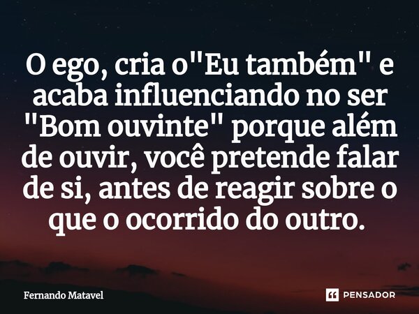 O ego, cria o "Eu também" e acaba influenciando no ser "Bom ouvinte" porque além de ouvir, você pretende falar de si, antes de reagir sobre ... Frase de Fernando Matavel.