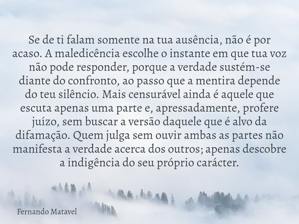 Se de ti falam somente na tua ausência, não é por acaso. A maledicência escolhe o instante em que tua voz não pode responder, porque a verdade sustém-se diante ... Frase de Fernando Matavel.