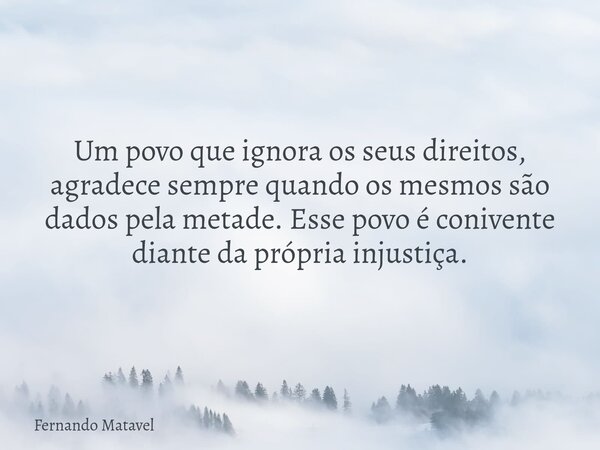 Um povo que ignora os seus direitos, agradece sempre quando os mesmos são dados pela metade. Esse povo é conivente diante da própria injustiça.... Frase de Fernando Matavel.