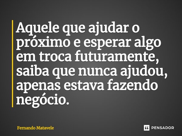 Aquele que ajudar o próximo e esperar algo em troca futuramente, saiba que nunca ajudou, apenas estava fazendo negócio.... Frase de Fernando Matavele.