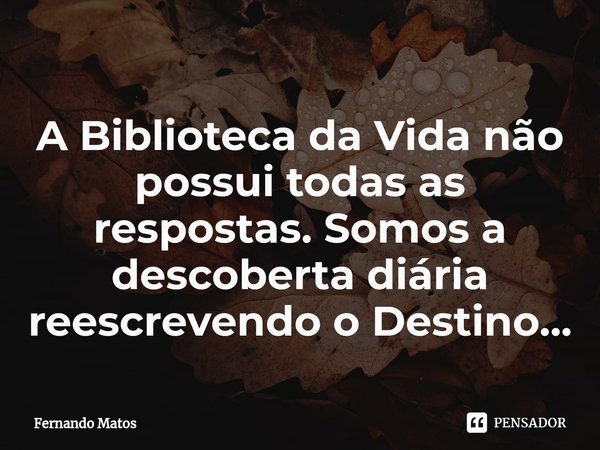 ⁠A Biblioteca da Vida não possui todas as respostas. Somos a descoberta diária reescrevendo o Destino...... Frase de Fernando Matos.