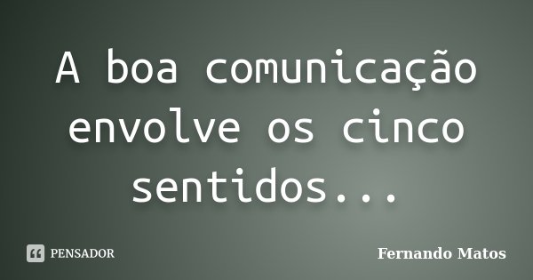 A boa comunicação envolve os cinco sentidos...... Frase de Fernando Matos.