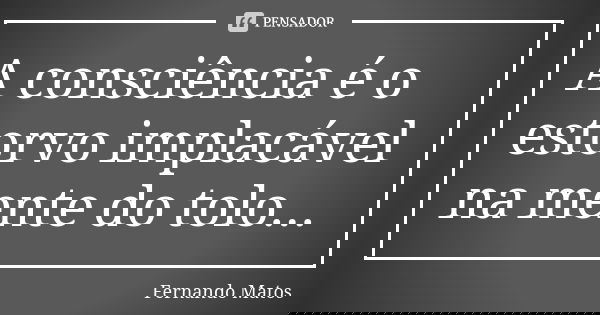 A consciência é o estorvo implacável na mente do tolo...... Frase de Fernando Matos.