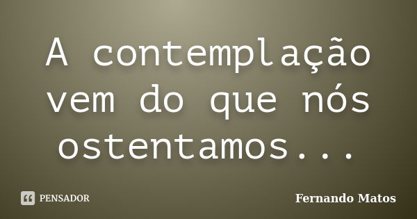 A contemplação vem do que nós ostentamos...... Frase de Fernando Matos.