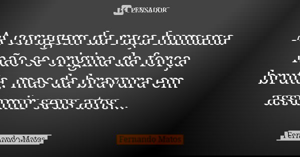 A coragem da raça humana não se origina da força bruta, mas da bravura em assumir seus atos...... Frase de Fernando Matos.