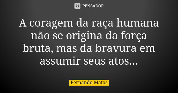 A coragem da raça humana não se origina da força bruta, mas da bravura em assumir seus atos...... Frase de Fernando Matos.