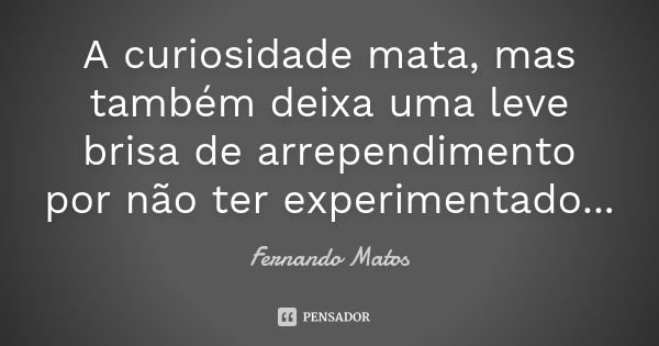 A curiosidade mata, mas também deixa uma leve brisa de arrependimento por não ter experimentado...... Frase de Fernando Matos.