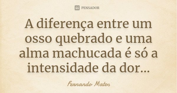 A diferença entre um osso quebrado e uma alma machucada é só a intensidade da dor...... Frase de Fernando Matos.